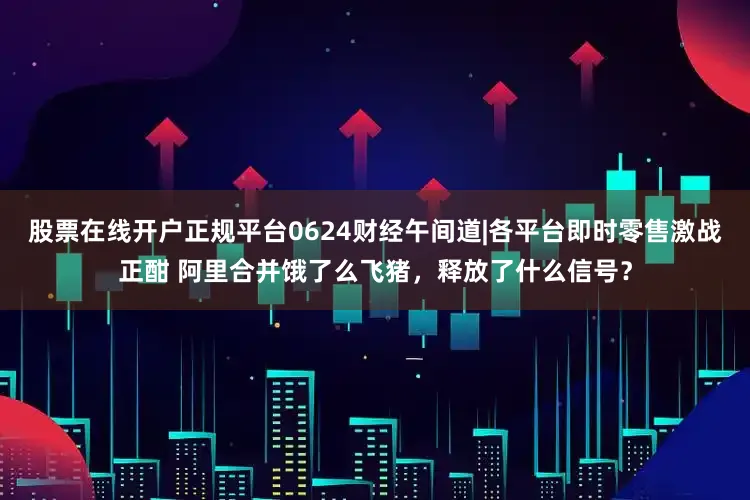股票在线开户正规平台0624财经午间道|各平台即时零售激战正酣 阿里合并饿了么飞猪，释放了什么信号？