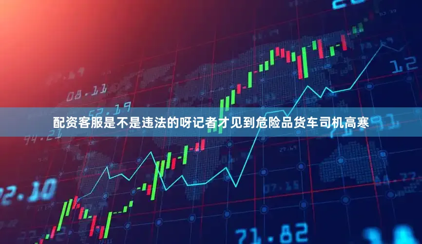 配资客服是不是违法的呀记者才见到危险品货车司机高寒