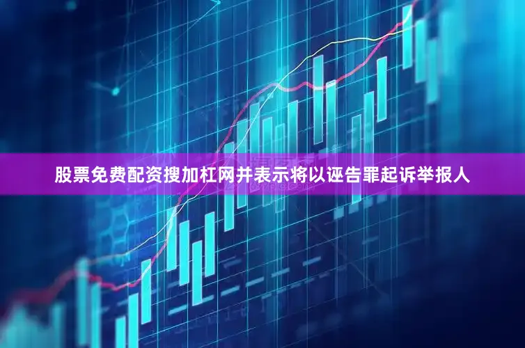 股票免费配资搜加杠网并表示将以诬告罪起诉举报人
