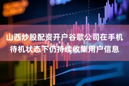 山西炒股配资开户谷歌公司在手机待机状态下仍持续收集用户信息