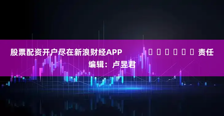 股票配资开户尽在新浪财经APP            						责任编辑：卢昱君