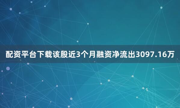 配资平台下载该股近3个月融资净流出3097.16万