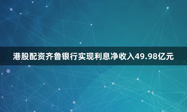 港股配资齐鲁银行实现利息净收入49.98亿元