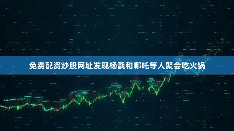 免费配资炒股网址发现杨戬和哪吒等人聚会吃火锅