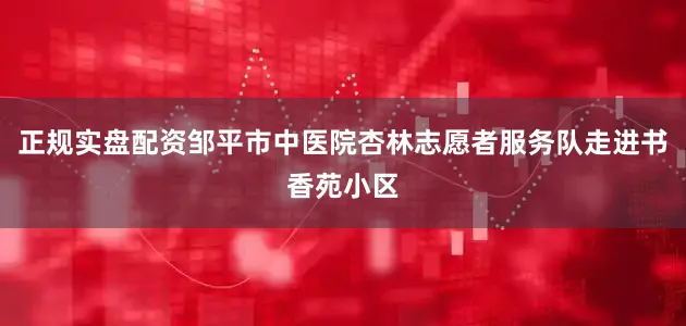 正规实盘配资邹平市中医院杏林志愿者服务队走进书香苑小区
