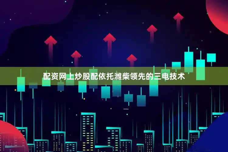 配资网上炒股配依托潍柴领先的三电技术