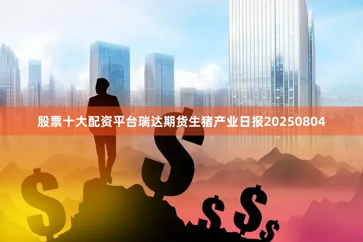 股票十大配资平台瑞达期货生猪产业日报20250804