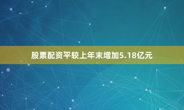 股票配资平较上年末增加5.18亿元