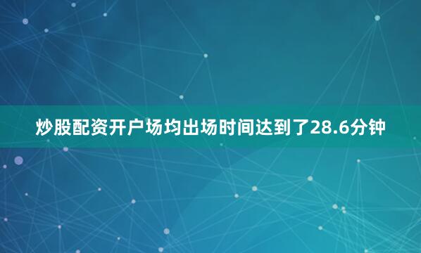 炒股配资开户场均出场时间达到了28.6分钟