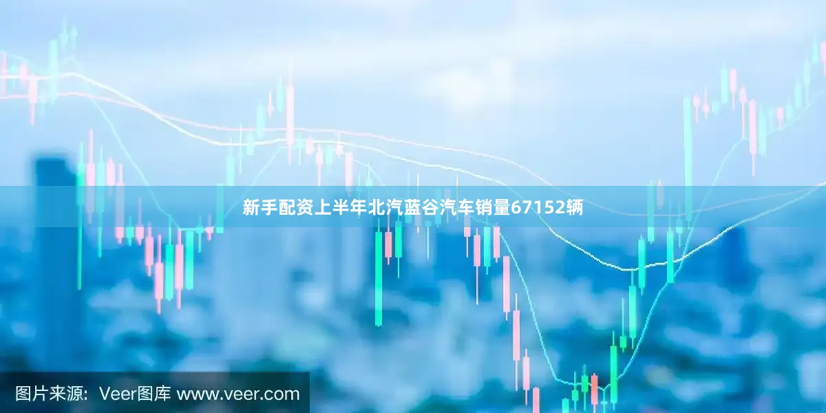 新手配资　　上半年北汽蓝谷汽车销量67152辆