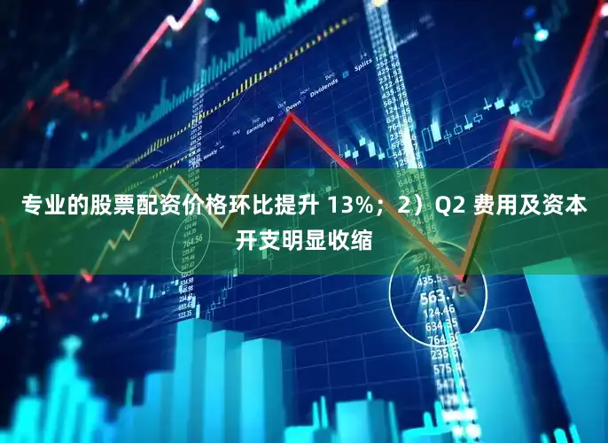 专业的股票配资价格环比提升 13%；2）Q2 费用及资本开支明显收缩