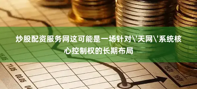炒股配资服务网这可能是一场针对'天网'系统核心控制权的长期布局