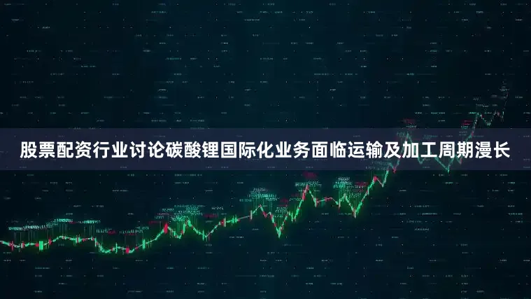 股票配资行业讨论碳酸锂国际化业务面临运输及加工周期漫长