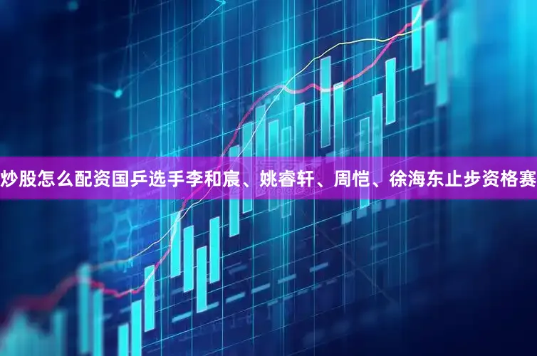 炒股怎么配资国乒选手李和宸、姚睿轩、周恺、徐海东止步资格赛